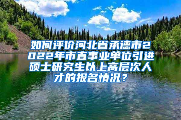 如何评价河北省承德市2022年市直事业单位引进硕士研究生以上高层次人才的报名情况？