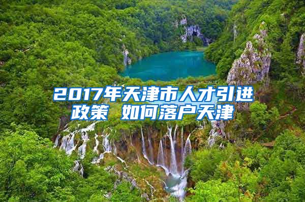 2017年天津市人才引进政策 如何落户天津