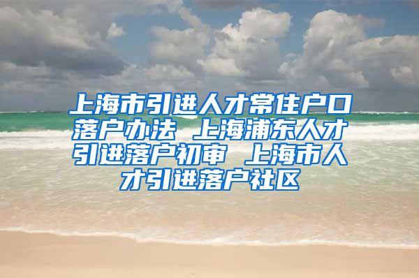 上海市引进人才常住户口落户办法 上海浦东人才引进落户初审 上海市人才引进落户社区