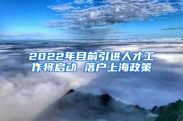 2022年目前引进人才工作将启动 落户上海政策