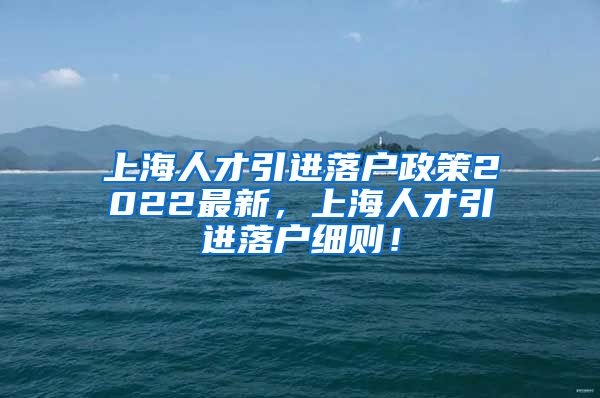 上海人才引进落户政策2022最新，上海人才引进落户细则！