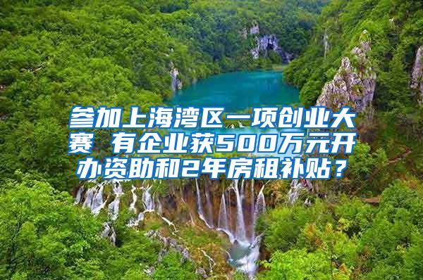 参加上海湾区一项创业大赛 有企业获500万元开办资助和2年房租补贴？