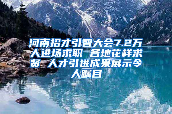 河南招才引智大会7.2万人进场求职 各地花样求贤 人才引进成果展示令人瞩目