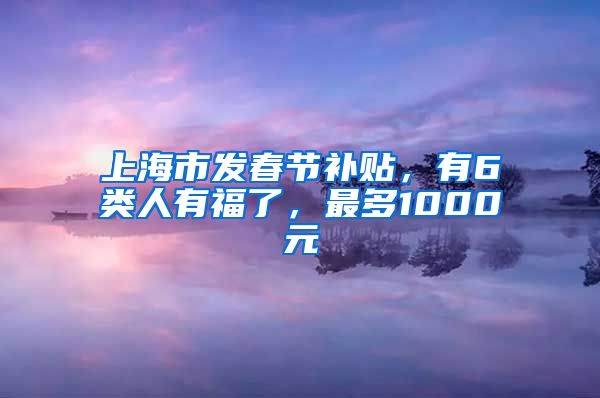 上海市发春节补贴，有6类人有福了，最多1000元