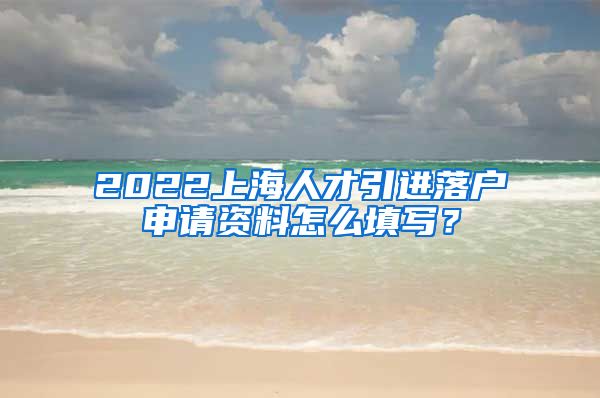 2022上海人才引进落户申请资料怎么填写？