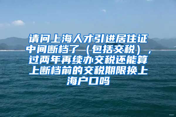 请问上海人才引进居住证中间断档了（包括交税），过两年再续办交税还能算上断档前的交税期限换上海户口吗