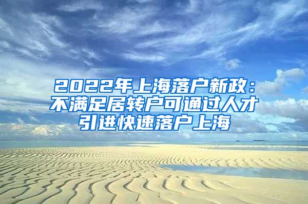 2022年上海落户新政：不满足居转户可通过人才引进快速落户上海