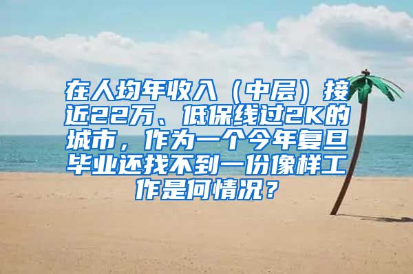 在人均年收入（中层）接近22万、低保线过2K的城市，作为一个今年复旦毕业还找不到一份像样工作是何情况？