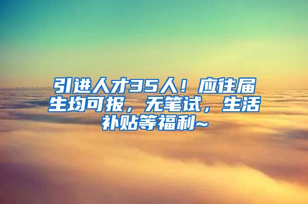 引进人才35人！应往届生均可报，无笔试，生活补贴等福利~