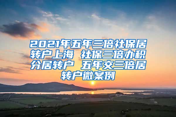 2021年五年三倍社保居转户上海 社保三倍办积分居转户 五年交三倍居转户微案例