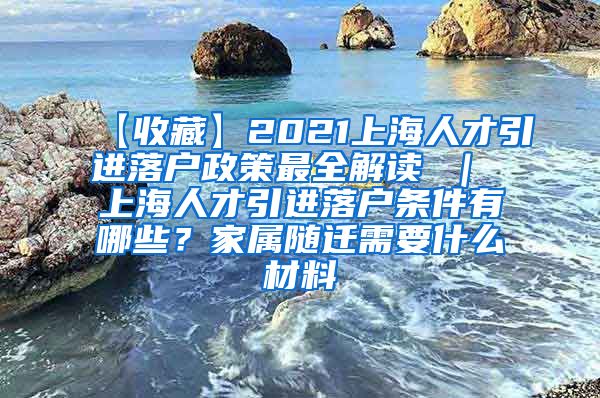 【收藏】2021上海人才引进落户政策最全解读 ｜ 上海人才引进落户条件有哪些？家属随迁需要什么材料