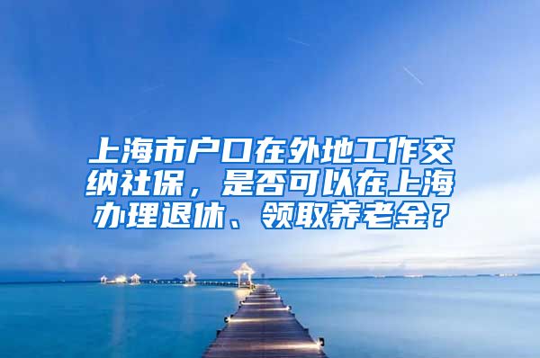 上海市户口在外地工作交纳社保，是否可以在上海办理退休、领取养老金？