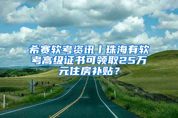 希赛软考资讯丨珠海有软考高级证书可领取25万元住房补贴？