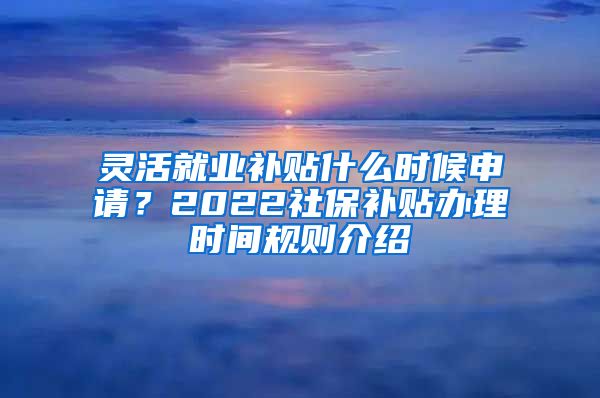 灵活就业补贴什么时候申请？2022社保补贴办理时间规则介绍