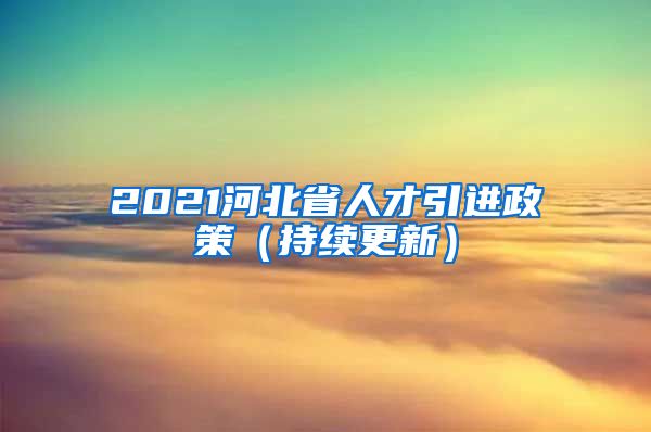 2021河北省人才引进政策（持续更新）