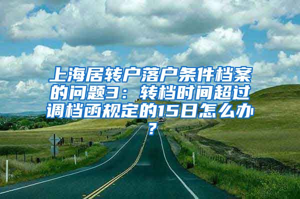 上海居转户落户条件档案的问题3：转档时间超过调档函规定的15日怎么办？