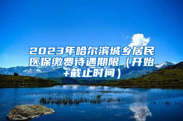 2023年哈尔滨城乡居民医保缴费待遇期限（开始+截止时间）