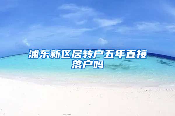 浦东新区居转户五年直接落户吗