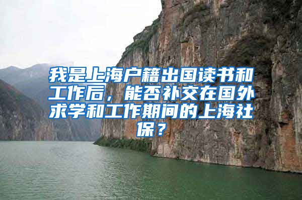 我是上海户籍出国读书和工作后，能否补交在国外求学和工作期间的上海社保？