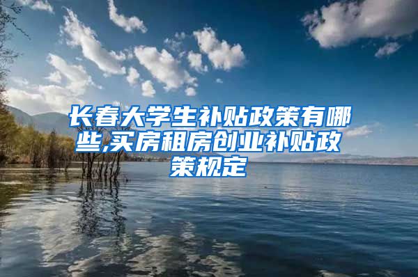 长春大学生补贴政策有哪些,买房租房创业补贴政策规定