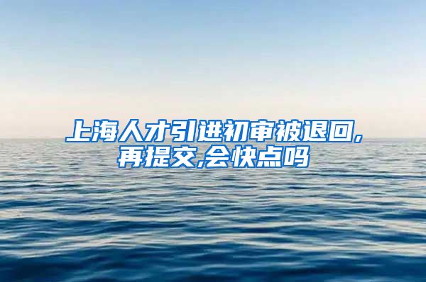 上海人才引进初审被退回,再提交,会快点吗