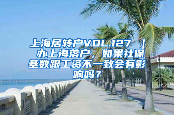 上海居转户VOL.127 ｜ 办上海落户，如果社保基数跟工资不一致会有影响吗？