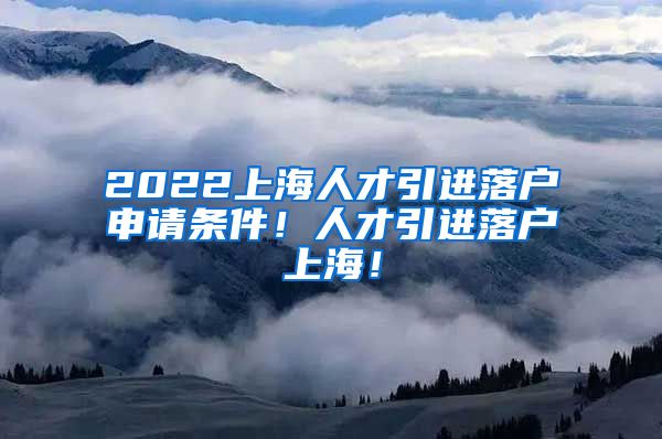 2022上海人才引进落户申请条件！人才引进落户上海！