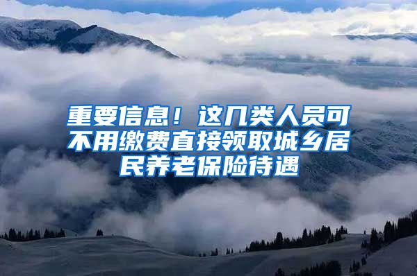 重要信息！这几类人员可不用缴费直接领取城乡居民养老保险待遇