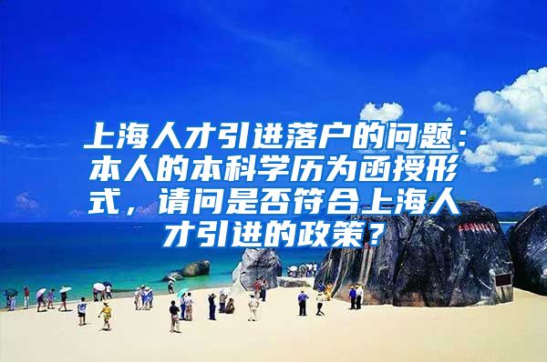 上海人才引进落户的问题：本人的本科学历为函授形式，请问是否符合上海人才引进的政策？