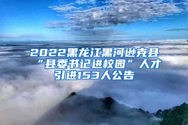 2022黑龙江黑河逊克县“县委书记进校园”人才引进153人公告