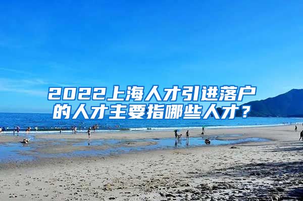 2022上海人才引进落户的人才主要指哪些人才？