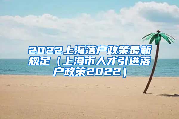 2022上海落户政策最新规定（上海市人才引进落户政策2022）