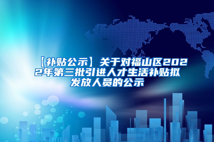 【补贴公示】关于对福山区2022年第三批引进人才生活补贴拟发放人员的公示