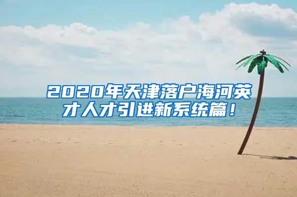 2020年天津落户海河英才人才引进新系统篇！