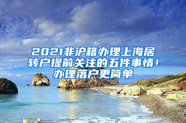 2021非沪籍办理上海居转户提前关注的五件事情！办理落户更简单