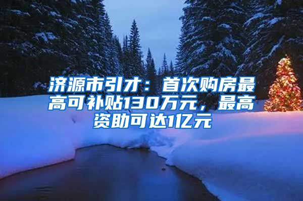 济源市引才：首次购房最高可补贴130万元，最高资助可达1亿元