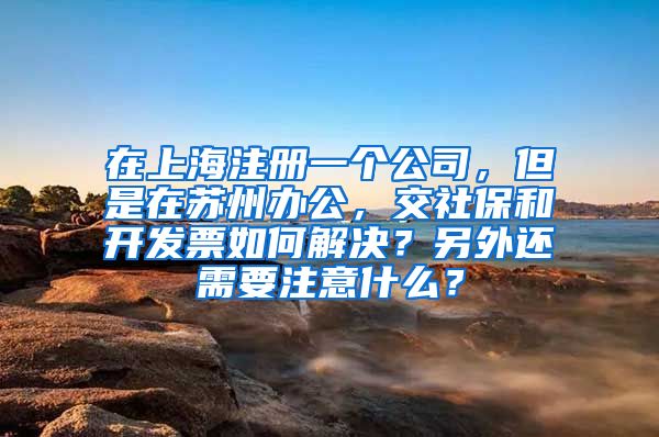 在上海注册一个公司，但是在苏州办公，交社保和开发票如何解决？另外还需要注意什么？