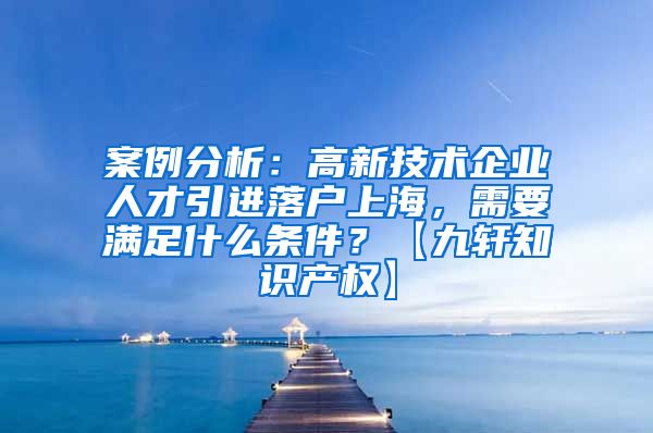 案例分析：高新技术企业人才引进落户上海，需要满足什么条件？【九轩知识产权】