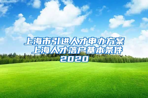 上海市引进人才申办方案 上海人才落户基本条件2020