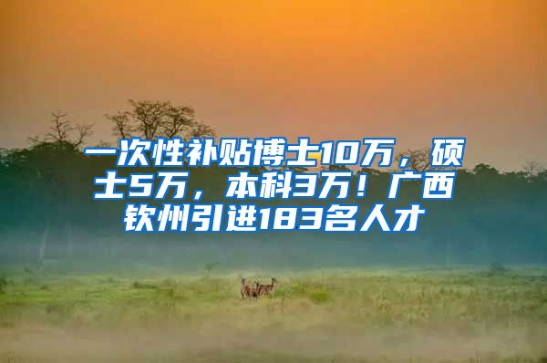 一次性补贴博士10万，硕士5万，本科3万！广西钦州引进183名人才