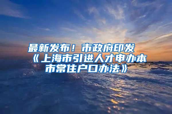 最新发布！市政府印发《上海市引进人才申办本市常住户口办法》