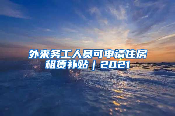 外来务工人员可申请住房租赁补贴｜2021