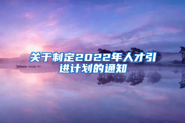 关于制定2022年人才引进计划的通知