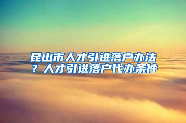 昆山市人才引进落户办法？人才引进落户代办条件