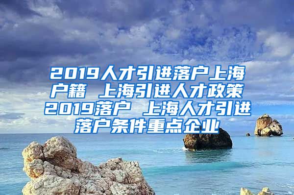 2019人才引进落户上海户籍 上海引进人才政策2019落户 上海人才引进落户条件重点企业