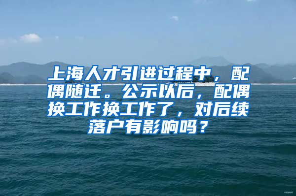 上海人才引进过程中，配偶随迁。公示以后，配偶换工作换工作了，对后续落户有影响吗？