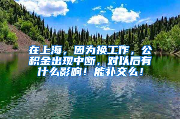 在上海，因为换工作，公积金出现中断，对以后有什么影响！能补交么！