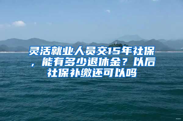 灵活就业人员交15年社保，能有多少退休金？以后社保补缴还可以吗