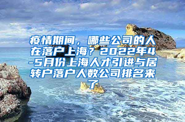 疫情期间，哪些公司的人在落户上海？2022年4-5月份上海人才引进与居转户落户人数公司排名来了