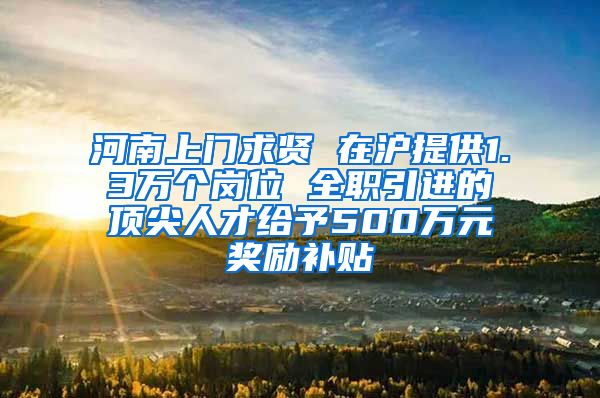 河南上门求贤 在沪提供1.3万个岗位 全职引进的顶尖人才给予500万元奖励补贴